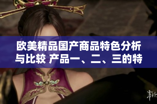 欧美精品国产商品特色分析与比较 产品一、二、三的特点揭秘
