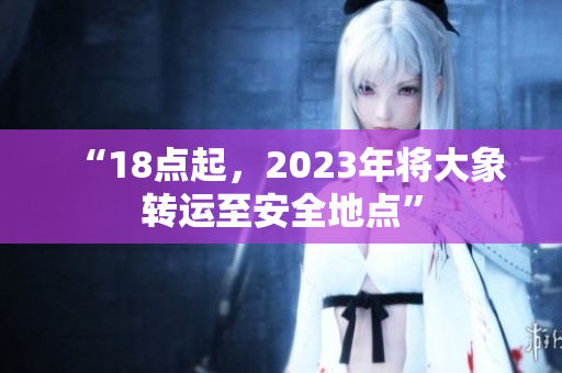 “18点起，2023年将大象转运至安全地点”
