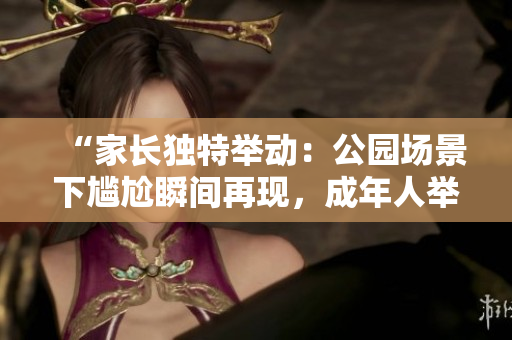 “家长独特举动：公园场景下尴尬瞬间再现，成年人举动引争议！”