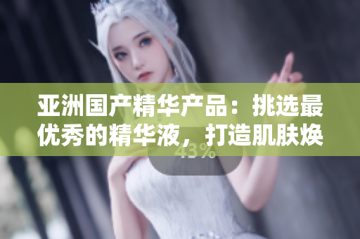 亚洲国产精华产品：挑选最优秀的精华液，打造肌肤焕发光彩