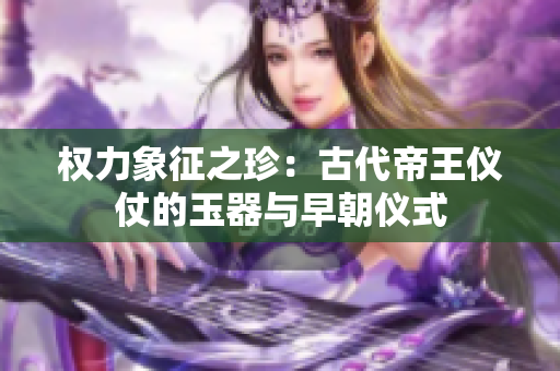 权力象征之珍：古代帝王仪仗的玉器与早朝仪式