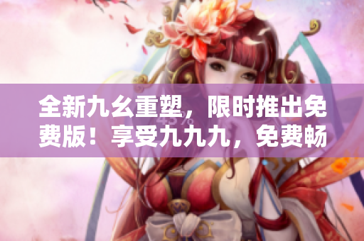 全新九幺重塑，限时推出免费版！享受九九九，免费畅玩等你来！