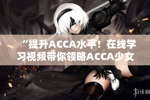 “提升ACCA水平！在线学习视频带你领略ACCA少女的学霸之路”