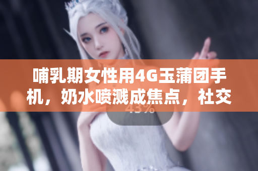 哺乳期女性用4G玉蒲团手机，奶水喷溅成焦点，社交媒体疯传