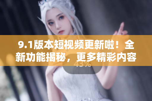 9.1版本短视频更新啦！全新功能揭秘，更多精彩内容等你发现