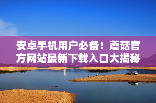 安卓手机用户必备！蘑菇官方网站最新下载入口大揭秘