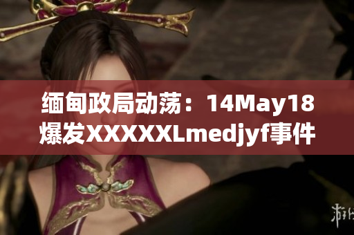 缅甸政局动荡：14May18爆发XXXXXLmedjyf事件，引发国际关注