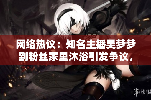 网络热议：知名主播吴梦梦到粉丝家里沐浴引发争议，网友纷纷热议背后真相
