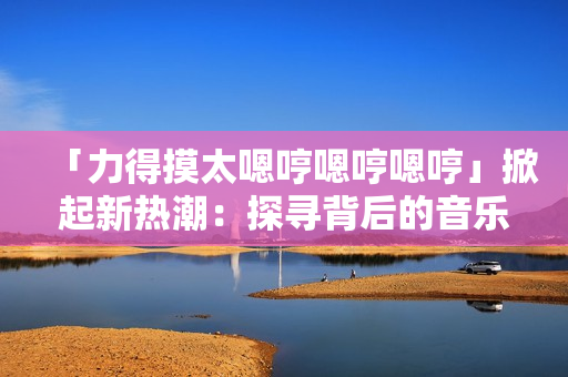 「力得摸太嗯哼嗯哼嗯哼」掀起新热潮：探寻背后的音乐魅力