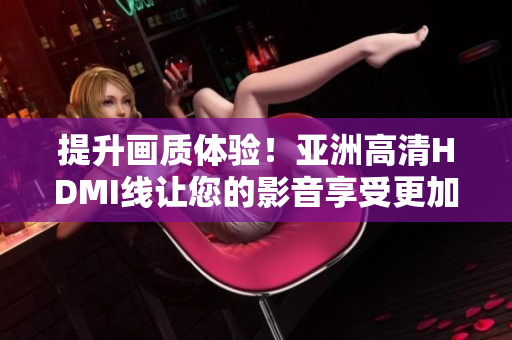 提升画质体验！亚洲高清HDMI线让您的影音享受更加清晰