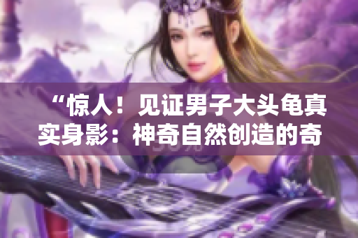 “惊人！见证男子大头龟真实身影：神奇自然创造的奇迹”
