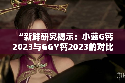 “新鲜研究揭示：小蓝G钙2023与GGY钙2023的对比及效果分析！”