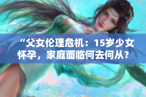 “父女伦理危机：15岁少女怀孕，家庭面临何去何从？”
