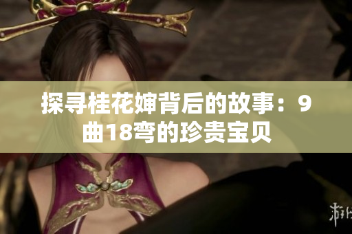 探寻桂花婶背后的故事：9曲18弯的珍贵宝贝