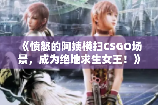 《愤怒的阿姨横扫CSGO场景，成为绝地求生女王！》