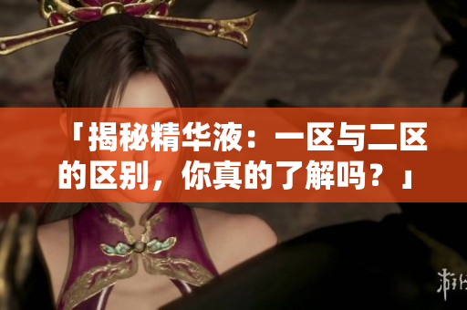 「揭秘精华液：一区与二区的区别，你真的了解吗？」