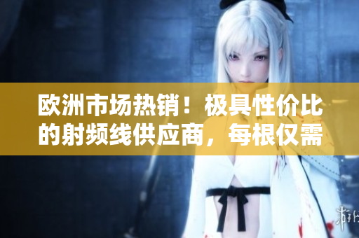 欧洲市场热销！极具性价比的射频线供应商，每根仅需75欧元