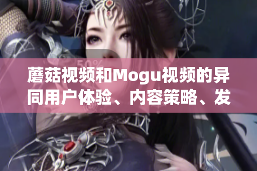 蘑菇视频和Mogu视频的异同用户体验、内容策略、发展战略对比