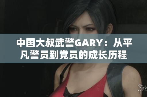 中国大叔武警GARY：从平凡警员到党员的成长历程