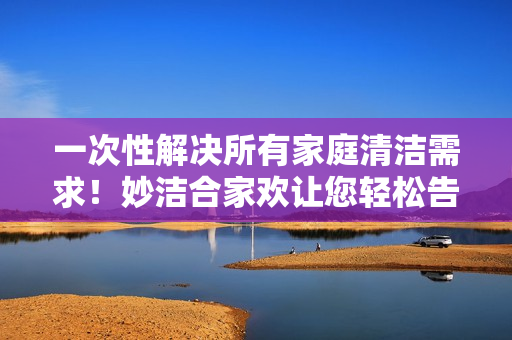 一次性解决所有家庭清洁需求！妙洁合家欢让您轻松告别烦恼