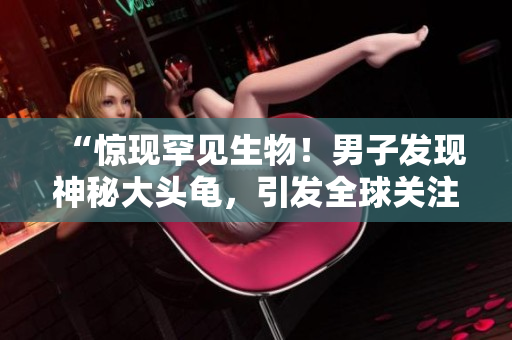 “惊现罕见生物！男子发现神秘大头龟，引发全球关注！”