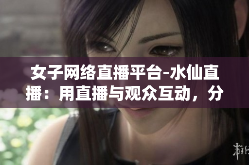 女子网络直播平台-水仙直播：用直播与观众互动，分享生活点滴