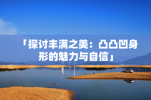 「探讨丰满之美：凸凸凹身形的魅力与自信」