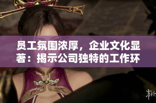 员工氛围浓厚，企业文化显著：揭示公司独特的工作环境与团队精神