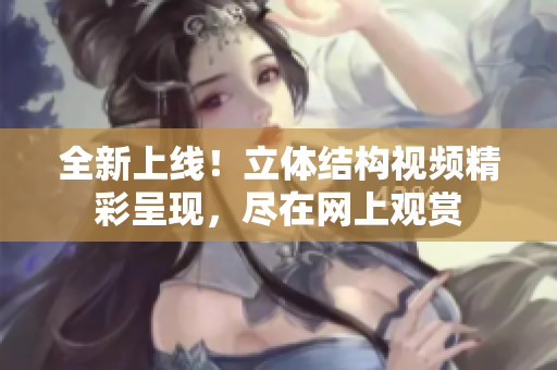 全新上线！立体结构视频精彩呈现，尽在网上观赏