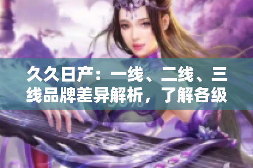 久久日产：一线、二线、三线品牌差异解析，了解各级车型性能与价值