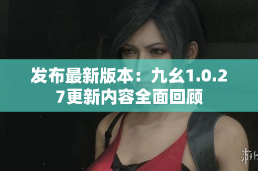 发布最新版本：九幺1.0.27更新内容全面回顾