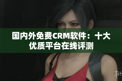 国内外免费CRM软件：十大优质平台在线评测