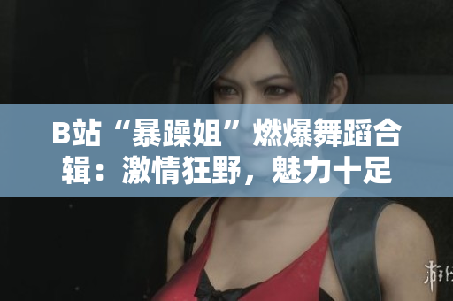 B站“暴躁姐”燃爆舞蹈合辑：激情狂野，魅力十足