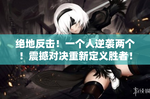 绝地反击！一个人逆袭两个！震撼对决重新定义胜者！