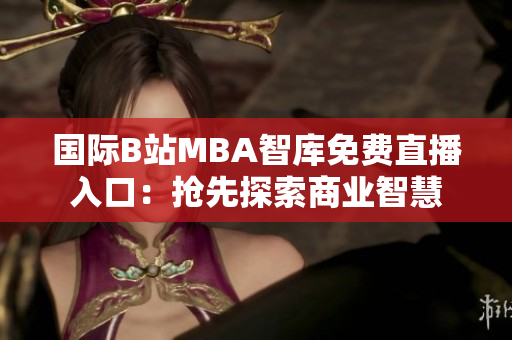 国际B站MBA智库免费直播入口：抢先探索商业智慧