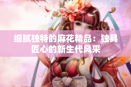 细腻独特的麻花精品：独具匠心的新生代风采