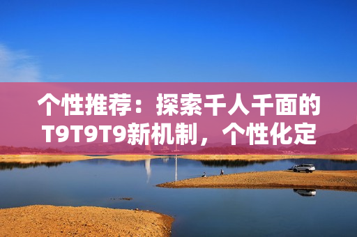 个性推荐：探索千人千面的T9T9T9新机制，个性化定制服务引领时尚潮流