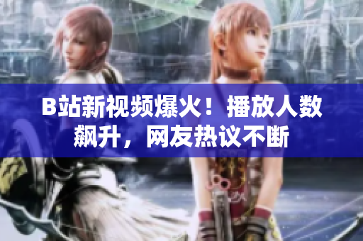 B站新视频爆火！播放人数飙升，网友热议不断