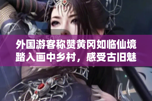 外国游客称赞黄冈如临仙境踏入画中乡村，感受古旧魅力