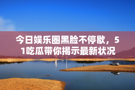 今日娱乐圈黑脸不停歇，51吃瓜带你揭示最新状况