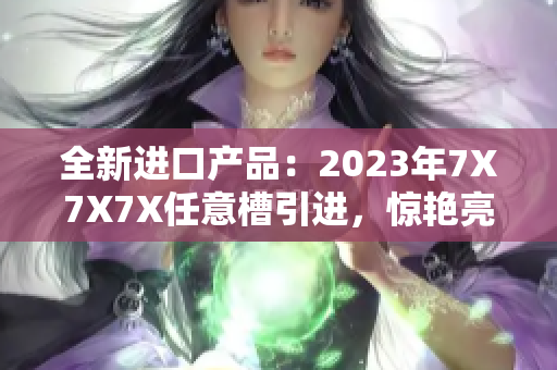 全新进口产品：2023年7X7X7X任意槽引进，惊艳亮相！
