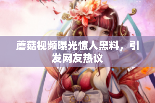 蘑菇视频曝光惊人黑料，引发网友热议