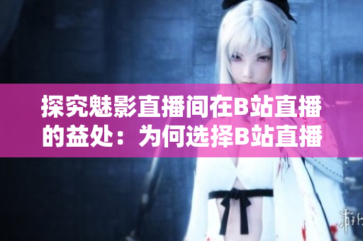 探究魅影直播间在B站直播的益处：为何选择B站直播带来了哪些好处