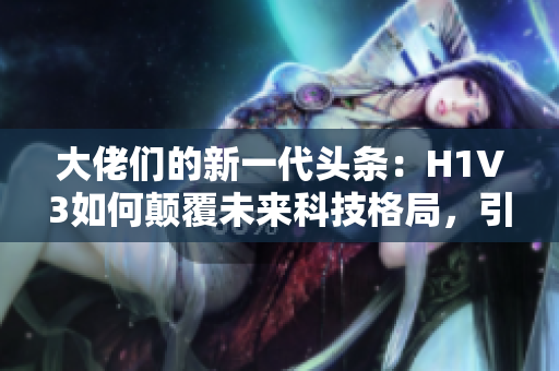 大佬们的新一代头条：H1V3如何颠覆未来科技格局，引领潮流？