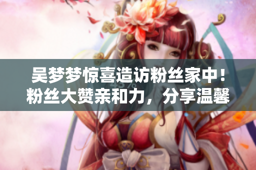 吴梦梦惊喜造访粉丝家中！粉丝大赞亲和力，分享温馨洗澡片段