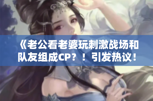 《老公看老婆玩刺激战场和队友组成CP？！引发热议！》