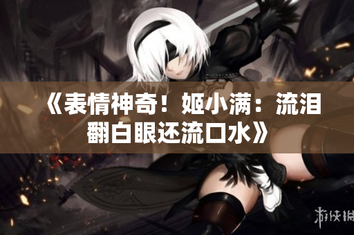 《表情神奇！姬小满：流泪翻白眼还流口水》