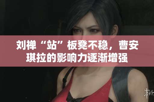 刘禅“站”板凳不稳，曹安琪拉的影响力逐渐增强