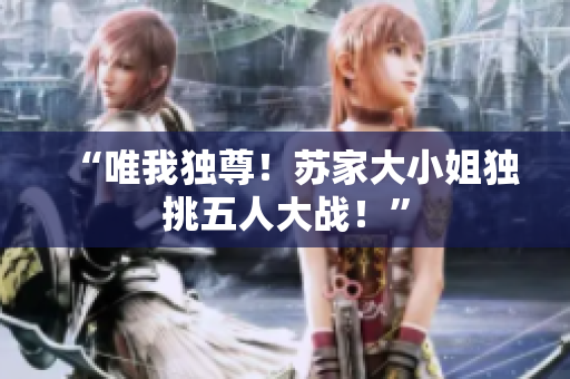 “唯我独尊！苏家大小姐独挑五人大战！”
