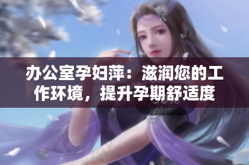 办公室孕妇萍：滋润您的工作环境，提升孕期舒适度